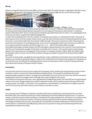15 | P a g e
Mining
Relative miningdifficultyfrom9January2009 to 31 December2014 (the difficultyscale islogarithmic).Relativemining
difficultyisdefinedasthe ratiobetweenthe difficultytargeton9 January2009 and the currentdifficultytarget.
Miningisa record-keepingservice.Minerskeepthe blockchainconsistent,complete,andunalterable byrepeatedly
verifyingandcollectingnewlybroadcasttransactionsintoanew groupof transactionscalledablock.A newblock
containsinformationthat"chains"ittothe previousblockthusgivingthe blockchainitsname.Itis a cryptographichash
of the previousblock,usingthe SHA-256hashingalgorithm.
In orderto be acceptedby the restof the network,anew blockmust containa so-calledproof-of-work.The proof-of
workrequiresminerstofindanumbercalledanonce,such that whenthe blockcontentishashedalongwiththe nonce,
the resultisnumericallysmallerthanthe network'sdifficultytarget.Thisproof iseasyforanynode inthe networkto
verify,butextremelytime-consumingtogenerate,asfora secure cryptographichashminersmusttry manydifferent
nonce values(usuallythe sequence of testedvaluesis0,1, 2, 3, ...before meetingthe difficultytarget.
Every2016 blocks(approximately14days),the difficultytargetisadjustedbasedonthe network'srecentperformance,
withthe aimof keepingthe average time betweennew blocksattenminutes.Inthiswaythe systemautomatically
adaptsto the total amountof miningpoweronthe network.Forexample,between1March 2014 and 1 March 2015,
the average numberof nonce minershadto try before creatinganew blockincreasedfrom16.4 quintillionto200.5
quintillion.
The proof-of-worksystem, alongside the chainingof blocks,makesmodificationsof the blockchainextremelyhardasan
attackermust modifyall subsequentblocksinorderforthe modificationsof one blocktobe accepted.Asnewblocksare
minedall the time,the difficultyof modifyingablockincreasesastime passesandthe numberof subsequentblocks
(alsocalledconfirmationsof the givenblock) increases.
Practicalities
It has become commonforminerstojoinorganizedminingpools,whichcombine the computational resourcesof their
membersinorderto increase the frequencyof generatingnew blocks.The rewardforeachblockisthensplit
proportionatelyamongthe members,creatingamore predictable streamof income foreachminerwithoutnecessarily
changingtheirlong-termaverage income,althoughafee maybe chargedfor the service.
The rewardsof mininghave ledtoever-more-specializedtechnologybeingutilized.The mostefficientmininghardware
makesuse of custom designedapplication-specificintegratedcircuits,whichoutperformgeneral purposeCPUswhile
usinglesspower.Asof 2015, a minerwhoisnot usingpurpose-builthardware isunlikelytoearnenoughto coverthe
cost of the electricityusedintheirefforts,evenif theyare amemberof a pool.
Supply
The successful minerfindingthe newblockisrewardedwithnewlycreatedbitcoinsandtransactionfees.Asof 28
November2012, the rewardamountedto25 newlycreatedbitcoinsperblockaddedtothe blockchain.To claimthe
reward,a special transactioncalledacoinbase isincludedwiththe processedpayments.All bitcoinsincirculationcanbe
traced back tosuch coinbase transactions.The bitcoin protocol specifiesthatthe rewardforaddinga blockwill be
halvedapproximatelyeveryfouryears.Eventually,the rewardwill be removedentirelywhenanarbitrarylimitof 21
millionbitcoinsisreachedthe year2140 givingus124 years of successful mining,andrecordkeepingwill thenbe
rewardedbytransactionfeessolely.
Example ofMining Farm
 