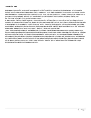 16 | P a g e
Transaction fees
Payinga transactionfee isoptional,butmayspeedupconfirmationof the transaction.Payershave anincentive to
include suchfeesbecause doingsomeanstheirtransactionismore likelytobe addedtothe blockchainsooner;miners
can choose whichtransactionstoprocessand prioritize those thatpayhigherfees.Feesare basedonthe storage size of
the transactiongenerated,whichinturnisdependenton the numberof inputsusedtocreate the transaction.
Furthermore,priorityisgiventoolderunspentinputs.
A walletstoresthe informationnecessarytotransactbitcoins.While walletsare oftendescribedasa place toholdor
store bitcoins,due tothe nature of the system,bitcoinsare inseparable fromthe blockchaintransactionledger.Perhaps
a betterwayto describe awalletissomethingthat"storesthe digital credentialsforyourbitcoinholdings"andallows
youto access (andspend) them.Bitcoinusespublic-keycryptography,inwhichtwocryptographickeys,one publicand
one private,are generated.Atitsmostbasic,a walletisa collectionof these keys.
There are several typesof wallet.Software walletsconnecttothe networkandallow spendingbitcoinsinadditionto
holdingthe credentialsthatprove ownership.Internetservicescalledonlinewalletslike Blockchain.info,Circle,Coinbase
or CoinCorneroffersimilarfunctionalitybutmaybe easiertouse;inessence,bitcoincredentialsare storedwiththe
online walletproviderratherthanonthe user's hardware.Physical walletsalsoexistandare more secure,astheystore
the credentialsnecessarytospendbitcoinsoffline.Examplescombineanoveltycoinwiththese credentialsprintedon
metal,wood,orplastic.Othersare simplypaperprintouts.Anothertype of walletcalledahardware walletkeeps
credentialsoffline whilefacilitatingtransactions.
 
