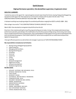 17 | P a g e
Garth Stevens
Highperformance specialist, Sitedemolitionsupervisor, Cryptocoinminer
EXECUTIVE SUMMARY:
I startedmy careerat the age of 14, I openedagamesconsole repairshopfromhome,buying,fixingandsellinggaming
equipment.Atthe age of 16 I thenopenedupa constructioncompanywithmy dadin the UK under“T N G
CONSTRUCTION & TECHNICALSERVICES”December2006 – March 2013.
In betweenworkingIwasstudyingandgot16 accreditedqualificationsrangingfromGCSE’stoNVQ’s2008 - 2012.
Aftercollage Ireturnedto“T N G CONSTRUCTIONS& TECHNICALSERVICES”full time.
March 2013 I thendecidedtoimmigrate toSouthAfricafromthe UK.
Once here I thenstartedworkingformyself buyingandsellingcarstomake a living,Ithenprogressedtobecominga
performance specialist,specialisinginthe modificationof carsforthe purpose of drag racing,streetracing,track racing
and or justgeneral performance enhancements.Ithenstarteddigital miningcryptocurrencyaswell asworkingparttime
withmystepdad doinglogistics“EASTCOASTLOGISTICS”whilstcontinuingwiththe carmodificationandpersonal
digital miningoperation.
I thengot offeredapositionasa demolitionsite manager/supervisorat“CAPESTATION DEMOLITIONS”.
My responsibility’sincluded,butnotlimitedto:
 Buying,fixing, sellinggamingequipment.
 Supervisingsites.
 Managing staff members.
 Buyingandsellingcars.
 Plumbing.
 Electrical.
 Carpentry.
 Tilling.
 Flooring.
 Networkmanagement
 Digital coinmining
 Software development
 Hardware engineering
My Skills Include:
 EXCELLENT ELECTRONIC AND MECHANICAL SKILLS
 NETWORK PENETRATION TESTING
 LINUX CODING
 MICROSOFT CODING
 ELECTRONICAL AND MECHANICAL ENGINEERING
 COMMUNICATIONAL SKILLS
 DOCUMENT PREPARATION AND CONTROL
 GENERAL BOOKKEEPING
 ADMINISTRATION EXPIERENCE
 ACCOUNTS PAYABLE
 GENERAL MERCHANDISE AND SALES
 DAILY APPOINTMENT BOOKINGS
 STRONG ORGANISATIONAL SKILLS
 