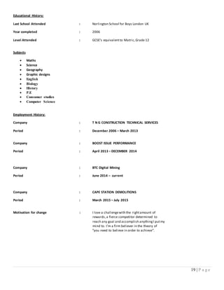 19 | P a g e
Educational History:
Last School Attended : Norlington School for Boys London UK
Year completed : 2006
Level Attended : GCSE’s equivalentto Matric,Grade 12
Subjects
 Maths
 Science
 Geography
 Graphic designs
 English
 Biology
 History
 P.E
 Consumer studies
 Computer Science
Employment History:
Company : T N G CONSTRUCTION TECHNICAL SERVICES
Period : December 2006 – March 2013
Company : BOOST ISSUE PERFORMANCE
Period : April 2013 – DECEMBER 2014
Company : BTC Digital Mining
Period : June 2014 – current
Company : CAPE STATION DEMOLITIONS
Period : March 2015 – July 2015
Motivation for change : I love a challengewith the rightamount of
rewards,a fierce competitor determined to
reach any goal and accomplish anythingI putmy
mind to. I’m a firm believer in the theory of
“you need to believe in order to achieve”.
 
