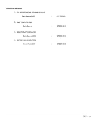 20 | P a g e
Employment References:
1. T N G CONSTRUCTION TECHNICAL SERVICES
Garth Stevens (CEO) : 073 335 9263
2. EAST COAST LOGISTICS
Garth Stevens : 073 335 9263
3. BOOST ISSUE PERFORMANCE
Garth Stevens (CEO) : 073 335 9263
4. CAPE STATION DEMOLITIONS
Robert Flynn (CEO) : 073 073 9468
 
