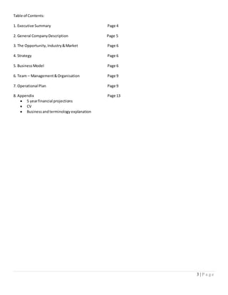 3 | P a g e
Table of Contents:
1. Executive Summary Page 4
2. General CompanyDescription Page 5
3. The Opportunity,Industry&Market Page 6
4. Strategy Page 6
5. BusinessModel Page 6
6. Team – Management&Organisation Page 9
7. Operational Plan Page 9
8. Appendix Page 13
 5 yearfinancial projections
 CV
 Business andterminology explanation
 