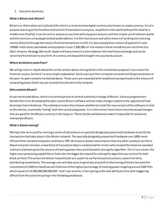 4 | P a g e
2. Executive Summary
What is Bitcoinand Altcoin?
Bitcoinsor Alternative coins(altcoins)forshortisa revolutionarydigital currencyalsoknownascryptocurrency.Itssol e
purpose wasto give the freedomandcontrol of transactiontoanyone, anywhere inthe worldwithoutthe needfora
middle man(PayPal).Itcan be sentto anyone at anytime withanygivenamount,withthe simple use of abitcoinwallet
and the receiversuniquelygeneratedwalletaddress.Itisthe mostsecure andsafestmeansof sendingandreceiving
money(bitcoin) throughthe meansof online transactionsie (eft).Itisalsoacceptedasa meansof paymentinover
750000 retail storesworldwide andacceptedinover1,500,000 on line retailerstheseinclude butare notlimitedto
(Dell,Amazon,Newegg,Microsoft,Apple andmanymore) itisalsotradedon the local forex exchange andcanbe
convertedfrombitcointoanyform of currency anddepositedstraightintoyourbankaccount.
Where do bitcoinscome from?
We will gomore in-depthaboutthisonthe sectionabout miningwhichinthisinvestmentproposal isourreasonfor
financial success,buthere’saverysimple explanation:Some usersputtheircomputerstoworkverifyingtransactionsin
the peer-to-peernetworkmentionedabove.These usersare rewardedwithnewbitcoinsproportional tothe amountof
computingpower(hashrate persecond) theydonate tothe network.
Whocontrols Bitcoin?
As we mentionedabove,thereisnocentral personorcentral authorityincharge of Bitcoin.Variousprogrammers
donate theirtime developingthe opensource Bitcoinsoftware andcanmake changessubjecttothe approval of lead
developerGavinAndresen.The individual minersthenchoose whethertoinstall the new versionof the software orstick
to the oldone,essentially“voting”withtheirprocessingpower.Itisinthe miners’bestinteresttoonlyacceptchanges
that are goodfor the Bitcoincurrencyinthe longrun.These checksand balancesmake itimpossible foranyone to
manipulate Bitcoin.
What is bitcoinmining?
Miningisthe termusedforrunninga seriesof calculationsonspeciallydesignedpurpose builthardware toverifythe
transactionsthattake place inthe Bitcoinnetwork.The speciallydesignedpurpose builthardware runs100% more
efficientthanstandardcomputersandhave a 78% decrease onpowerconsumptionthananyother productsoutthere.
Abouteverytenminutes,anewblockof transactiondatais createdandthe minerswhocreatedthe blockare awarded
inbitcoins/altcoinsgiventhe amountof hashingpowertheycontributedtosolvingthe algorithm.Thisinturnmeans the
higheryourprocessingcapabilitiesorhashrate the biggerthe rewardforsolvingthe algorithmyoureceive foreach
blockverified.Thisservesthe bitcoinnetworkbothasa systemto verifytransactionsandasa systemforfairly
distributingnew bitcoins.The average userwill take yearstogenerate anyprofitinthe miningof bitcoinbutwiththe
investmentof (3MillionRand) we will holdone of the highestpercentage of hashingpowerroughingaround5500 TH/s
whichequalsto 55,000,000,000,000,000 hash’spersecond,inturn givingusthe sole abilitytomine withstaggering
affectsfromthe outsetresultinginthe followingpredictions.
 