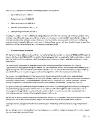 5 | P a g e
R 3,000,000.00 yieldsusthe followingestimated grossprofitminingbitcoin:
 CurrentBitcoinvalue R3293.97
 Dailyminingincome R12003.99
 Weeklyminingincome R84258.82
 Monthlyminingincome R365,121.59
 Yearlyminingincome R4,381,458.70
These figuresare basedonthe nextdifficultyratingandcurrentdollartorand exchange rate for bitcoin,andwe will be
miningseveral differentcoinsgivingusa0% riskof failure andyieldingusapotential 200% returnafterthe firstyearof
miningproductions.Alsowithasetamountof revenue returningintothe companyeachmonthtoincrease hashing
power/productionrateswith600 more miningunitsbythe endof yearone,we will see asteadilyincreaseof rewardper
algorithmresultinginanendof yeartwo estimatedgrossyearlyprofit of R
3. General CompanyDescription
BTC Digital Miningisa LLC type entity,withsole ownershipfallingtothe founderandcreatorof BTC Digital MiningGarth
StevensCEO.Currently BTCDigital Miningisstill inthe earlystagesof start-upawaitingforthe firstpotential investorto
grant the fundsneededtoprogresstoa well-developedandwell-structuredindustryleadingCryptoCurrencymining
organisation.
The missionof BTC Digital Miningseekingthisinvestmentisforthe miningof bitcoin/altcoinsalsoknownas
CryptoCurrenciesusingspeciallydesignedhardware andsoftware knownasASICsandCGminer.We will be settingupa
Digital miningfarmdatacentre whichwill be the firstof its kindand size inSouthAfricaforthe sole purpose forbeing
rewardedforthe use of ourprocessingpowersforsolvingalgorithmswithinthe cryptocurrencyblockchain.
The amount investedwill be usedinthe procurementof the specializedASICminers fromthe leadingindustry
developers,the needednetworkswitchesforlinkingthe hardware together.All the neededmiscellaneouscomponents
such as the Ethernetcables,PDUsupplyadapters,central control PC,mountingracks,coolingequipment,Optimal
miningfacilityandthe first2years runningcosts(Electricity,Hardware Maintenance,Facilityrental costsetc)
Our goal is to mine several differentcryptocoins whichwill be tradeddailyonthe crypocurrencytodollarexchange for
max profitabilitygivingusa control inthe marketas one of the wealthiestminingfarmsinthe worldandwe will be
increasingourminingproductioneachmonthwithasetamountof revenue beingusedinthe purchasing of more
mininghardware toincrease overall hashing/solvingpowereachmonth.
We will alsobe workingtowardsinvestmentinotherformsof electricity(solarpower,Windturbines) tosave onoverall
runningcostsand increase onoverall profitmarginsandinturndecreasingonour global warmingfootprint.
Creatingnumerousjobopportunitiesforlocals andforeignersaliketohelpcontribute to decreasingunemployment
rates.
Our aimis to getour investor/sonboardandinvestedassoonas possible tostartgeneratingaprofitinmining2 weeks
afterreceivinginitial investment funds.
 