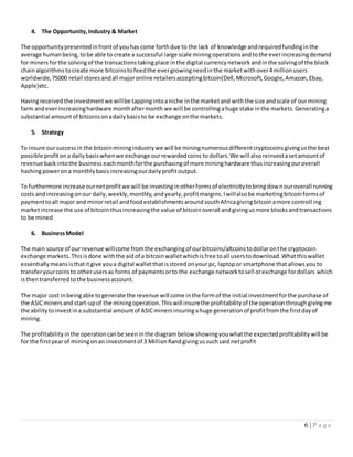 6 | P a g e
4. The Opportunity,Industry & Market
The opportunitypresentedinfrontof youhas come forthdue to the lack of knowledge andrequiredfundinginthe
average humanbeing, tobe able to create a successful large scale miningoperationsandtothe everincreasingdemand
for miners forthe solvingof the transactionstakingplace inthe digital currencynetwork andinthe solvingof the block
chainalgorithmstocreate more bitcoinstofeedthe evergrowingneedin the marketwithover4millionusers
worldwide,75000 retail storesandall majoronline retailersacceptingbitcoin(Dell,Microsoft,Google,Amazon,Ebay,
Apple)etc.
Havingreceivedthe investmentwe willbe tappingintoaniche inthe marketand with the size andscale of ourmining
farm andeverincreasinghardware monthaftermonth we will be controlling ahuge stake inthe markets. Generatinga
substantial amountof bitcoinsonadailybasisto be exchange onthe markets.
5. Strategy
To insure oursuccessin the bitcoinminingindustrywe will be miningnumerousdifferentcryptocoinsgivingusthe best
possible profitona dailybasiswhenwe exchange ourrewardedcoins todollars.We will alsoreinvestasetamountof
revenue backintothe business eachmonthforthe purchasingof more mininghardware thusincreasingouroverall
hashingpowerona monthlybasisincreasingourdailyprofitoutput.
To furthermore increase ournetprofitwe will be investinginotherformsof electricitytobringdownouroverall running
costs andincreasingonour daily,weekly,monthly,andyearly,profitmargins.Iwillalsobe marketingbitcoinformsof
paymenttoall major and minorretail andfoodestablishmentsaroundsouthAfricagivingbitcoinamore controll ing
marketincrease the use of bitcointhusincreasingthe value of bitcoinoverall andgivingusmore blocksandtransactions
to be mined
6. BusinessModel
The main source of our revenue willcome fromthe exchangingof ourbitcoins/altcoinstodollaronthe cryptocoin
exchange markets.Thisisdone withthe aidof a bitcoinwalletwhichisfree toall userstodownload.Whatthiswallet
essentiallymeansisthatitgive youa digital walletthatisstoredonyour pc, laptopor smartphone thatallowsyouto
transferyourcoinsto otherusersas forms of paymentsorto the exchange networktosell orexchange fordollars which
isthentransferredtothe businessaccount.
The major cost inbeingable togenerate the revenue will come inthe formof the initial investmentforthe purchase of
the ASICminersand start-upof the miningoperation.Thiswill insurethe profitabilityof the operationthroughgivingme
the ability toinvestina substantial amountof ASICminersinsuringahuge generationof profitfromthe firstdayof
mining.
The profitability inthe operationcanbe seeninthe diagram below showingyouwhatthe expectedprofitability will be
for the firstyearof miningonan investmentof 3 MillionRand givingussuchsaid netprofit
 