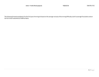8 | P a g e
mine + hold (final payout) 1028.03 ฿ 316176.17 $
The followingfinancial predictionsforthe firstyearof miningare based onthe average increase of the miningdifficultyaswell asaverage fluctuationsandon
the full initial investmentof 3 MillionRand.
 