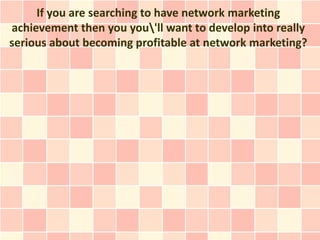 If you are searching to have network marketing
achievement then you you'll want to develop into really
serious about becoming profitable at network marketing?
 