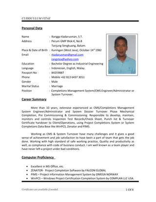 CURRICULUM VITAE
Personal Data
Name : Rangga Kadarusman, S.T.
Address : Perum GMP Blok K, No.8
Tanjung Sengkuang, Batam.
Place & Date of Birth : Kuningan (West Java), October 14th
1982
Email : rkadarusman@gmail.com
rangstea@yahoo.com
Education : Bachelor Degree as Industrial Engineering
Language : Indonesian, English, Malay.
Passport No : B4259887
Phone : Mobile +62 813 6437 3011
Gender : Male
Marital Status : Marriage
Position : Completions Management System/CMS Engineer/Administrator or
System Turnover.
Career Summary
More than 10 years, extensive experienced as CMS/Completions Management
System Engineer/Administrator and System Dossier Turnover Phase Mechanical
Completion, Pre Commissioning & Commissioning. Responsible to develop, maintain,
monitors and controls Inspection Test Records/Check Sheet, Punch list & Turnover
Certificate handover to Client/Operations, using Project Completions System or System
Completions Data Base like WinPCS, Zenator and PIMS.
Working as CMS & System Turnover have many challenges and it gives a good
sense of achievement and job satisfaction to have been a part of team that gets the job
done. Working with high standard of safe working practice, Quality and productivity as
well, as compliance with code of business conduct. I am well known as a team player and
have never left a project under bad conditions.
Computer Proficiency
• Excellent in MS Office, etc.
• ZENATOR- Project Completion Software by FALCON GLOBAL
• PIMS – Project Information Management System by OMEGA NORWAY
• WinPCS – Windows Project Certification Completion System by COMPLAN LLC USA.
Certificates are available if needed. 1 Of 8
 
