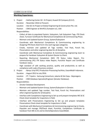 CURRICULUM VITAE
Working Experience:
1. Project : Gathering Center GC- 31 Project, Kuwait Oil Company (K.S.C).
Duration : November 2016 to Pressent.
Location : Site GC-31 Project at Dodsal Engineering & Construction Pte. Ltd.
Position : CMS Engineer at WinPCS /Complan LLC, USA
Responsibilities:
- Collect all data to populated System, Subsystem, Sub Subsystem Tags, ITR Check
sheet, Turnover Certificate for Mechanical Completions & Commissioning Phase.
- Maintain and Updated System Group, System/Subsystem
- Coordinate with Mechanical Completions & Commissioning engineering to
Assigning ITR Check sheet Form into each tag type categories.
- Create, maintain and updated all Tags number, Test Pack, Punch list,
Preservations and other engineering data for all discipline.
- Coordinate with Mechanical Completion & Commissioning engineering team to
prepare for handover Subsystem & System Dossier to Client.
- Reporting Mechanical Completion (MC) ITR Status Index Report, Pre-
commissioning (PC) ITR Status Index Report, Punchlist Report and Certificate
handover status.
- High standard of safe working practice, quality and productivity as well as
compliance with code of business conduct.
2. Project : Banyu Urip EPC1 Production Processing Facilities, ExxonMobil Indonesia.
Duration : August 2013 to July 2016.
Location : PT. Tripatra - Samsung Consortium, Jakarta & Site Cepu - Bojonegoro.
Position : CMS Database Specialist/Engineer (Zenator Database).
Responsibilities:
- Zenator Database Development.
- Maintain and Updated System Group, System/Subsystem in Zenator.
- Maintain and updated Tags number, Test Pack, Punch list, Preservations and
other engineering data for all discipline.
- Interface with Completions Engineering to Set up and prepare templates MC & SC
Check sheet template for Inspections in field.
- Interface with Preservations Engineering to Set up and prepare templates
Preservations Check sheet template for Inspections in field.
- Coordinate with Mechanical Completions & Commissioning engineering to Create,
Populate and manage ITR/Check sheet, Punchlist, Completions Certificate to
handover from MC to SC and to Client/Operations ExxonMobil.
Certificates are available if needed. 2 Of 8
 