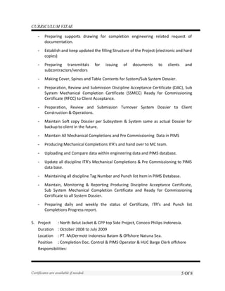 CURRICULUM VITAE
- Preparing supports drawing for completion engineering related request of
documentation.
- Establish and keep updated the filling Structure of the Project (electronic and hard
copies)
- Preparing transmittals for issuing of documents to clients and
subcontractors/vendors
- Making Cover, Spines and Table Contents for System/Sub System Dossier.
- Preparation, Review and Submission Discipline Acceptance Certificate (DAC), Sub
System Mechanical Completion Certificate (SSMCC) Ready for Commissioning
Certificate (RFCC) to Client Acceptance.
- Preparation, Review and Submission Turnover System Dossier to Client
Construction & Operations.
- Maintain Soft copy Dossier per Subsystem & System same as actual Dossier for
backup to client in the future.
- Maintain All Mechanical Completions and Pre Commissioning Data in PIMS
- Producing Mechanical Completions ITR’s and hand over to MC team.
- Uploading and Compare data within engineering data and PIMS database.
- Update all discipline ITR’s Mechanical Completions & Pre Commissioning to PIMS
data base.
- Maintaining all discipline Tag Number and Punch list Item in PIMS Database.
- Maintain, Monitoring & Reporting Producing Discipline Acceptance Certificate,
Sub System Mechanical Completion Certificate and Ready for Commissioning
Certificate to all System Dossier.
- Preparing daily and weekly the status of Certificate, ITR’s and Punch list
Completions Progress report.
5. Project : North Belut Jacket & CPP top Side Project, Conoco Philips Indonesia.
Duration : October 2008 to July 2009
Location : PT. McDermott Indonesia Batam & Offshore Natuna Sea.
Position : Completion Doc. Control & PIMS Operator & HUC Barge Clerk offshore
Responsibilities:
Certificates are available if needed. 5 Of 8
 