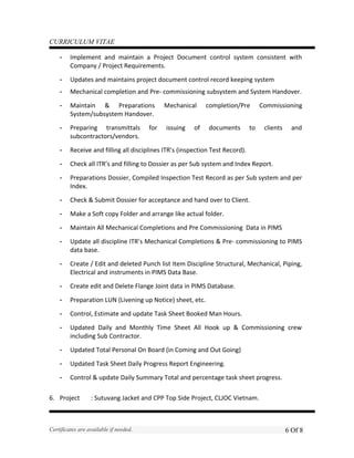CURRICULUM VITAE
- Implement and maintain a Project Document control system consistent with
Company / Project Requirements.
- Updates and maintains project document control record keeping system
- Mechanical completion and Pre- commissioning subsystem and System Handover.
- Maintain & Preparations Mechanical completion/Pre Commissioning
System/subsystem Handover.
- Preparing transmittals for issuing of documents to clients and
subcontractors/vendors.
- Receive and filling all disciplines ITR’s (inspection Test Record).
- Check all ITR’s and filling to Dossier as per Sub system and Index Report.
- Preparations Dossier, Compiled Inspection Test Record as per Sub system and per
Index.
- Check & Submit Dossier for acceptance and hand over to Client.
- Make a Soft copy Folder and arrange like actual folder.
- Maintain All Mechanical Completions and Pre Commissioning Data in PIMS
- Update all discipline ITR’s Mechanical Completions & Pre- commissioning to PIMS
data base.
- Create / Edit and deleted Punch list Item Discipline Structural, Mechanical, Piping,
Electrical and instruments in PIMS Data Base.
- Create edit and Delete Flange Joint data in PIMS Database.
- Preparation LUN (Livening up Notice) sheet, etc.
- Control, Estimate and update Task Sheet Booked Man Hours.
- Updated Daily and Monthly Time Sheet All Hook up & Commissioning crew
including Sub Contractor.
- Updated Total Personal On Board (in Coming and Out Going)
- Updated Task Sheet Daily Progress Report Engineering.
- Control & update Daily Summary Total and percentage task sheet progress.
6. Project : Sutuvang Jacket and CPP Top Side Project, CLJOC Vietnam.
Certificates are available if needed. 6 Of 8
 