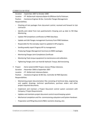 CURRICULUM VITAE
Duration : September 2007 to October 2008
Location : PT. McDermott Indonesia Batam & Offshore Gulf of Vietnam.
Position : Assistance Engineer & Doc. Controller Flanges Management.
Responsibilities:
- Checking all test packages from document control, received and forward to Sub
contractor.
- Identify joint detail from test pack/Isometric Drawing and up date to FM Map
Monitoring.
- Update FM Completions certificates to PIMS Data Base.
- Update and Edit Flanges management Summary from PIMS Database.
- Responsible for the everyday report to updated in KPI progress.
- Sending weekly report Progress KPI to management.
- Producing Flanges Management Summary to DMCC packages.
- Monitoring Flanges Joint Completions Certificate
- Monitoring Tools torque equipment to maintenance and calibration.
- Tightening Flanges Joint use Hand & Hydraulic Torque, Bolt tensioning.
7. Project : Kerisi Jacket & MSF Project, Conoco Philips Indonesia.
Duration : November 2006 to September 2007
Location : PT. McDermott Indonesia Batam.
Position : Assistance Engineer & MC Doc. Controller & PIMS Operator.
Responsibilities:
- Maintaining project documentation files consisting of technical data, engineering
and supplier drawings, technical specifications, purchase orders and other
project-required documents.
- Implement and maintain a Project Document control system consistent with
Company / Project Requirements.
- Updates and maintains project document control record keeping system
- Mechanical completion and Pre- commissioning subsystem and System Handover.
- Preparation and filling Document (P&ID, Isometric drawing, etc).
Certificates are available if needed. 7 Of 8
 