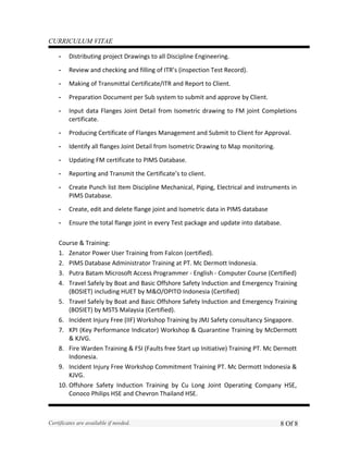 CURRICULUM VITAE
- Distributing project Drawings to all Discipline Engineering.
- Review and checking and filling of ITR’s (inspection Test Record).
- Making of Transmittal Certificate/ITR and Report to Client.
- Preparation Document per Sub system to submit and approve by Client.
- Input data Flanges Joint Detail from Isometric drawing to FM joint Completions
certificate.
- Producing Certificate of Flanges Management and Submit to Client for Approval.
- Identify all flanges Joint Detail from Isometric Drawing to Map monitoring.
- Updating FM certificate to PIMS Database.
- Reporting and Transmit the Certificate’s to client.
- Create Punch list Item Discipline Mechanical, Piping, Electrical and instruments in
PIMS Database.
- Create, edit and delete flange joint and Isometric data in PIMS database
- Ensure the total flange joint in every Test package and update into database.
Course & Training:
1. Zenator Power User Training from Falcon (certified).
2. PIMS Database Administrator Training at PT. Mc Dermott Indonesia.
3. Putra Batam Microsoft Access Programmer - English - Computer Course (Certified)
4. Travel Safely by Boat and Basic Offshore Safety Induction and Emergency Training
(BOSIET) including HUET by M&O/OPITO Indonesia (Certified)
5. Travel Safely by Boat and Basic Offshore Safety Induction and Emergency Training
(BOSIET) by MSTS Malaysia (Certified).
6. Incident Injury Free (IIF) Workshop Training by JMJ Safety consultancy Singapore.
7. KPI (Key Performance Indicator) Workshop & Quarantine Training by McDermott
& KJVG.
8. Fire Warden Training & FSI (Faults free Start up Initiative) Training PT. Mc Dermott
Indonesia.
9. Incident Injury Free Workshop Commitment Training PT. Mc Dermott Indonesia &
KJVG.
10. Offshore Safety Induction Training by Cu Long Joint Operating Company HSE,
Conoco Philips HSE and Chevron Thailand HSE.
Certificates are available if needed. 8 Of 8
 