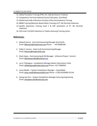 CURRICULUM VITAE
11. Safety Procedure Training (PTW, HIT, JSA) by Chevron Thailand.
12. Competence Test from National Council Education. (Certified)
13. McDermott Code of Business Conduct, Ethics & Compliance Training.
14. BBSM Training (Behavior Based Safety Training) at PT. Mc Dermott Indonesia.
15. Quality Awareness Training Level 2 & HSE orientation at PT. Mc Dermott
Indonesia.
16. H2S Level 1 & SSHE Induction at Tripatra-Samsung Training center.
References:
1. Mukesh Kumar - Area Commissioning Manager Asia Pacific.
Email: MKumar2@mcdermott.com Phone : +65-66685540
2. Pablo H. Varona - Hook Up & Commissioning Manager.
Email: PVarona@mcdermott.com
3. Mark Hayes - Commissioning & OA Manager – (Chevron Project - former).
Email: Markhayes1962@hotmail.com
4. Jun A. Pedregosa - Completions Manager Batam Fabrications Yards.
Email: JAPedregosa@mcdermott.com Phone: +62-77840565.
5. Lance Medlin – System Completions Manager – ExxonMobil
Email: lance.medlin@exxonmobil.com Phone: +1.832.418.8940 US Cell
6. Seong wan Kim – System Completions Manager Samsung Engineering.
Email: seongwan.kim@samsung.com
Certificates are available if needed. 9 Of 8
 