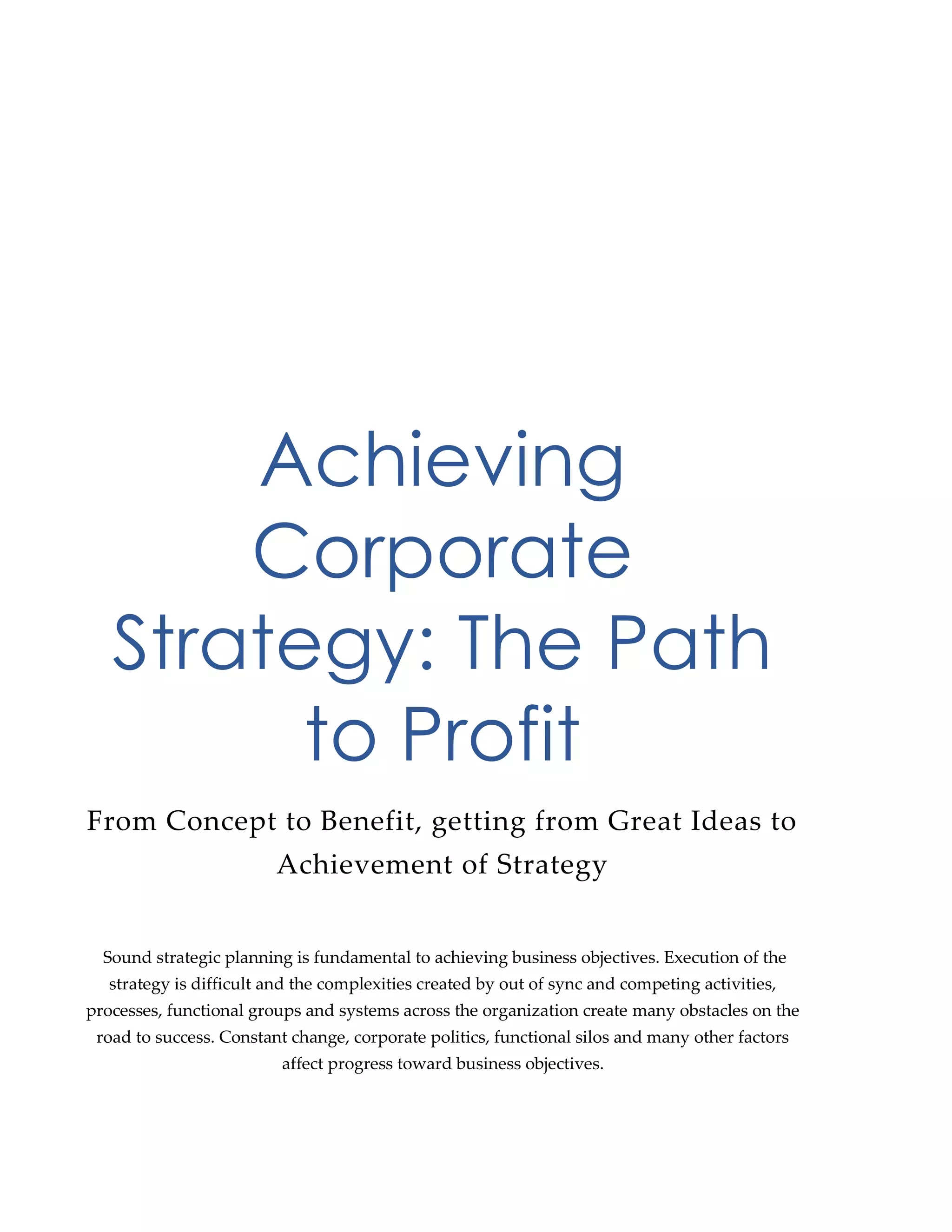 Achieving
Corporate
Strategy: The Path
to Profit
From Concept to Benefit, getting from Great Ideas to
Achievement of Strategy
Sound strategic planning is fundamental to achieving business objectives. Execution of the
strategy is difficult and the complexities created by out of sync and competing activities,
processes, functional groups and systems across the organization create many obstacles on the
road to success. Constant change, corporate politics, functional silos and many other factors
affect progress toward business objectives.
 