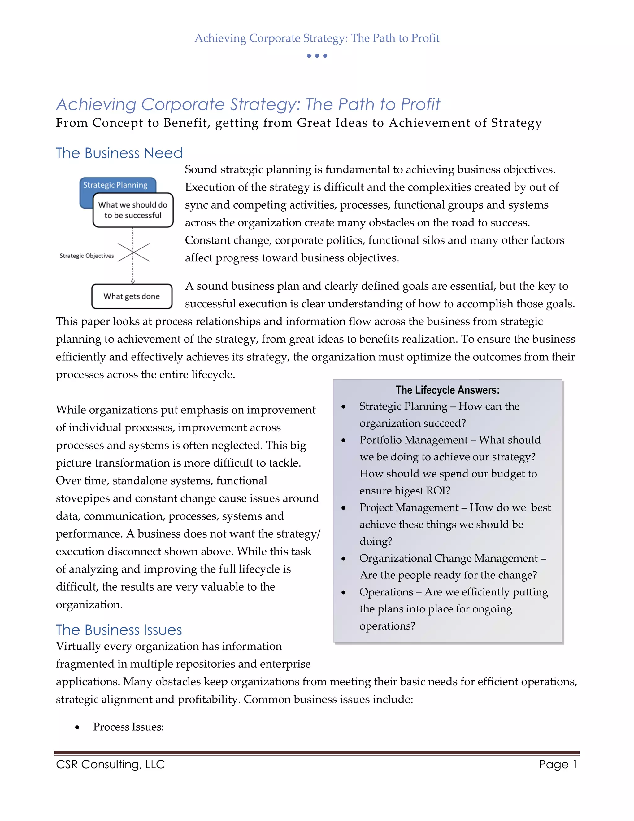 Achieving Corporate Strategy: The Path to Profit
  
CSR Consulting, LLC Page 1
The Lifecycle Answers:
 Strategic Planning – How can the
organization succeed?
 Portfolio Management – What should
we be doing to achieve our strategy?
How should we spend our budget to
ensure higest ROI?
 Project Management – How do we best
achieve these things we should be
doing?
 Organizational Change Management –
Are the people ready for the change?
 Operations – Are we efficiently putting
the plans into place for ongoing
operations?
Achieving Corporate Strategy: The Path to Profit
From Concept to Benefit, getting from Great Ideas to Achievement of Strategy
The Business Need
Sound strategic planning is fundamental to achieving business objectives.
Execution of the strategy is difficult and the complexities created by out of
sync and competing activities, processes, functional groups and systems
across the organization create many obstacles on the road to success.
Constant change, corporate politics, functional silos and many other factors
affect progress toward business objectives.
A sound business plan and clearly defined goals are essential, but the key to
successful execution is clear understanding of how to accomplish those goals.
This paper looks at process relationships and information flow across the business from strategic
planning to achievement of the strategy, from great ideas to benefits realization. To ensure the business
efficiently and effectively achieves its strategy, the organization must optimize the outcomes from their
processes across the entire lifecycle.
While organizations put emphasis on improvement
of individual processes, improvement across
processes and systems is often neglected. This big
picture transformation is more difficult to tackle.
Over time, standalone systems, functional
stovepipes and constant change cause issues around
data, communication, processes, systems and
performance. A business does not want the strategy/
execution disconnect shown above. While this task
of analyzing and improving the full lifecycle is
difficult, the results are very valuable to the
organization.
The Business Issues
Virtually every organization has information
fragmented in multiple repositories and enterprise
applications. Many obstacles keep organizations from meeting their basic needs for efficient operations,
strategic alignment and profitability. Common business issues include:
 Process Issues:
 