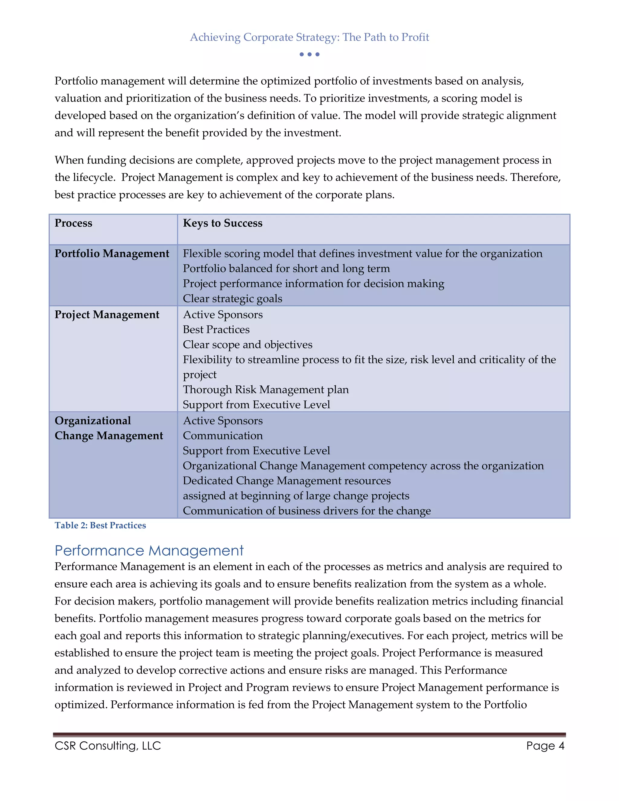 Achieving Corporate Strategy: The Path to Profit
  
CSR Consulting, LLC Page 4
Portfolio management will determine the optimized portfolio of investments based on analysis,
valuation and prioritization of the business needs. To prioritize investments, a scoring model is
developed based on the organization’s definition of value. The model will provide strategic alignment
and will represent the benefit provided by the investment.
When funding decisions are complete, approved projects move to the project management process in
the lifecycle. Project Management is complex and key to achievement of the business needs. Therefore,
best practice processes are key to achievement of the corporate plans.
Process Keys to Success
Portfolio Management Flexible scoring model that defines investment value for the organization
Portfolio balanced for short and long term
Project performance information for decision making
Clear strategic goals
Project Management Active Sponsors
Best Practices
Clear scope and objectives
Flexibility to streamline process to fit the size, risk level and criticality of the
project
Thorough Risk Management plan
Support from Executive Level
Organizational
Change Management
Active Sponsors
Communication
Support from Executive Level
Organizational Change Management competency across the organization
Dedicated Change Management resources
assigned at beginning of large change projects
Communication of business drivers for the change
Table 2: Best Practices
Performance Management
Performance Management is an element in each of the processes as metrics and analysis are required to
ensure each area is achieving its goals and to ensure benefits realization from the system as a whole.
For decision makers, portfolio management will provide benefits realization metrics including financial
benefits. Portfolio management measures progress toward corporate goals based on the metrics for
each goal and reports this information to strategic planning/executives. For each project, metrics will be
established to ensure the project team is meeting the project goals. Project Performance is measured
and analyzed to develop corrective actions and ensure risks are managed. This Performance
information is reviewed in Project and Program reviews to ensure Project Management performance is
optimized. Performance information is fed from the Project Management system to the Portfolio
 