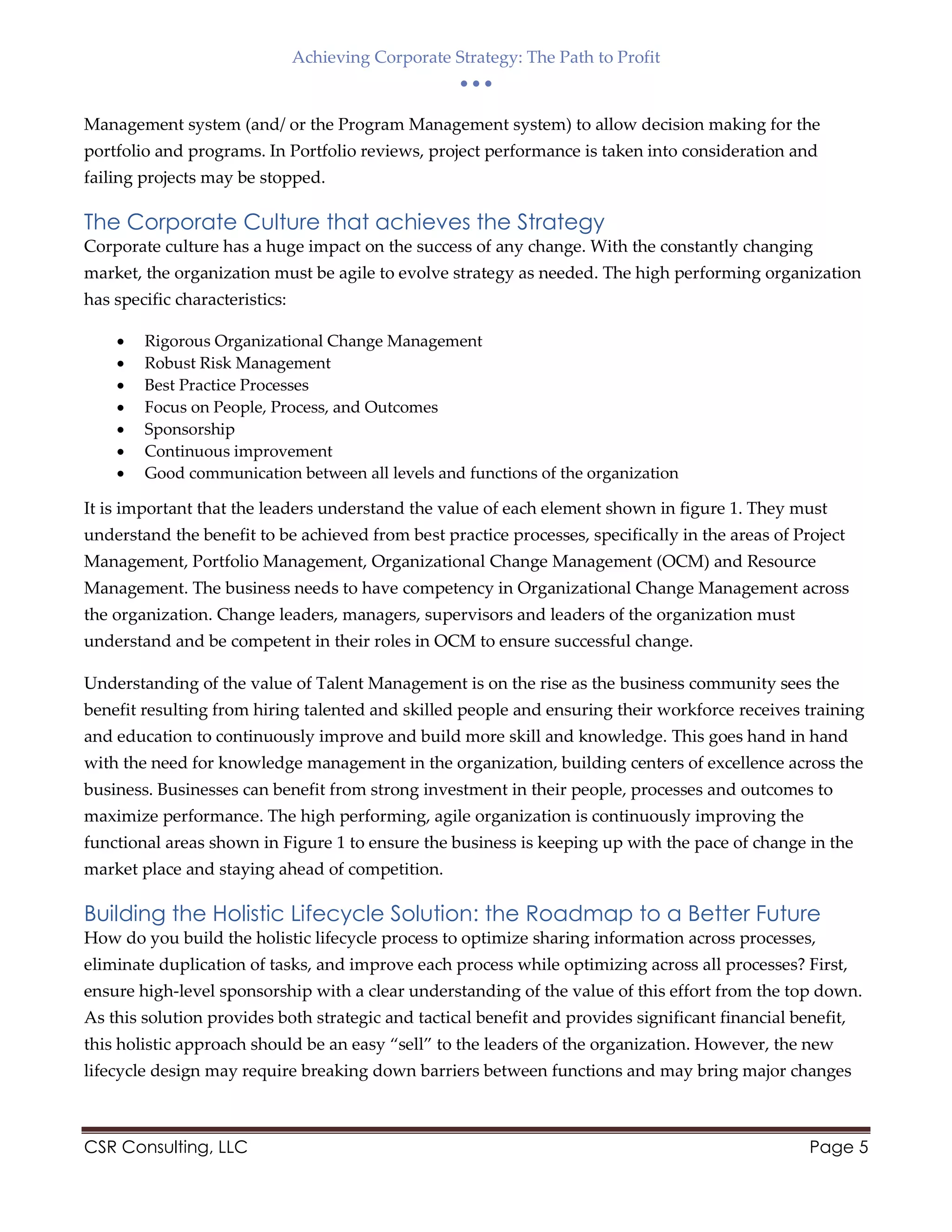 Achieving Corporate Strategy: The Path to Profit
  
CSR Consulting, LLC Page 5
Management system (and/ or the Program Management system) to allow decision making for the
portfolio and programs. In Portfolio reviews, project performance is taken into consideration and
failing projects may be stopped.
The Corporate Culture that achieves the Strategy
Corporate culture has a huge impact on the success of any change. With the constantly changing
market, the organization must be agile to evolve strategy as needed. The high performing organization
has specific characteristics:
 Rigorous Organizational Change Management
 Robust Risk Management
 Best Practice Processes
 Focus on People, Process, and Outcomes
 Sponsorship
 Continuous improvement
 Good communication between all levels and functions of the organization
It is important that the leaders understand the value of each element shown in figure 1. They must
understand the benefit to be achieved from best practice processes, specifically in the areas of Project
Management, Portfolio Management, Organizational Change Management (OCM) and Resource
Management. The business needs to have competency in Organizational Change Management across
the organization. Change leaders, managers, supervisors and leaders of the organization must
understand and be competent in their roles in OCM to ensure successful change.
Understanding of the value of Talent Management is on the rise as the business community sees the
benefit resulting from hiring talented and skilled people and ensuring their workforce receives training
and education to continuously improve and build more skill and knowledge. This goes hand in hand
with the need for knowledge management in the organization, building centers of excellence across the
business. Businesses can benefit from strong investment in their people, processes and outcomes to
maximize performance. The high performing, agile organization is continuously improving the
functional areas shown in Figure 1 to ensure the business is keeping up with the pace of change in the
market place and staying ahead of competition.
Building the Holistic Lifecycle Solution: the Roadmap to a Better Future
How do you build the holistic lifecycle process to optimize sharing information across processes,
eliminate duplication of tasks, and improve each process while optimizing across all processes? First,
ensure high-level sponsorship with a clear understanding of the value of this effort from the top down.
As this solution provides both strategic and tactical benefit and provides significant financial benefit,
this holistic approach should be an easy “sell” to the leaders of the organization. However, the new
lifecycle design may require breaking down barriers between functions and may bring major changes
 