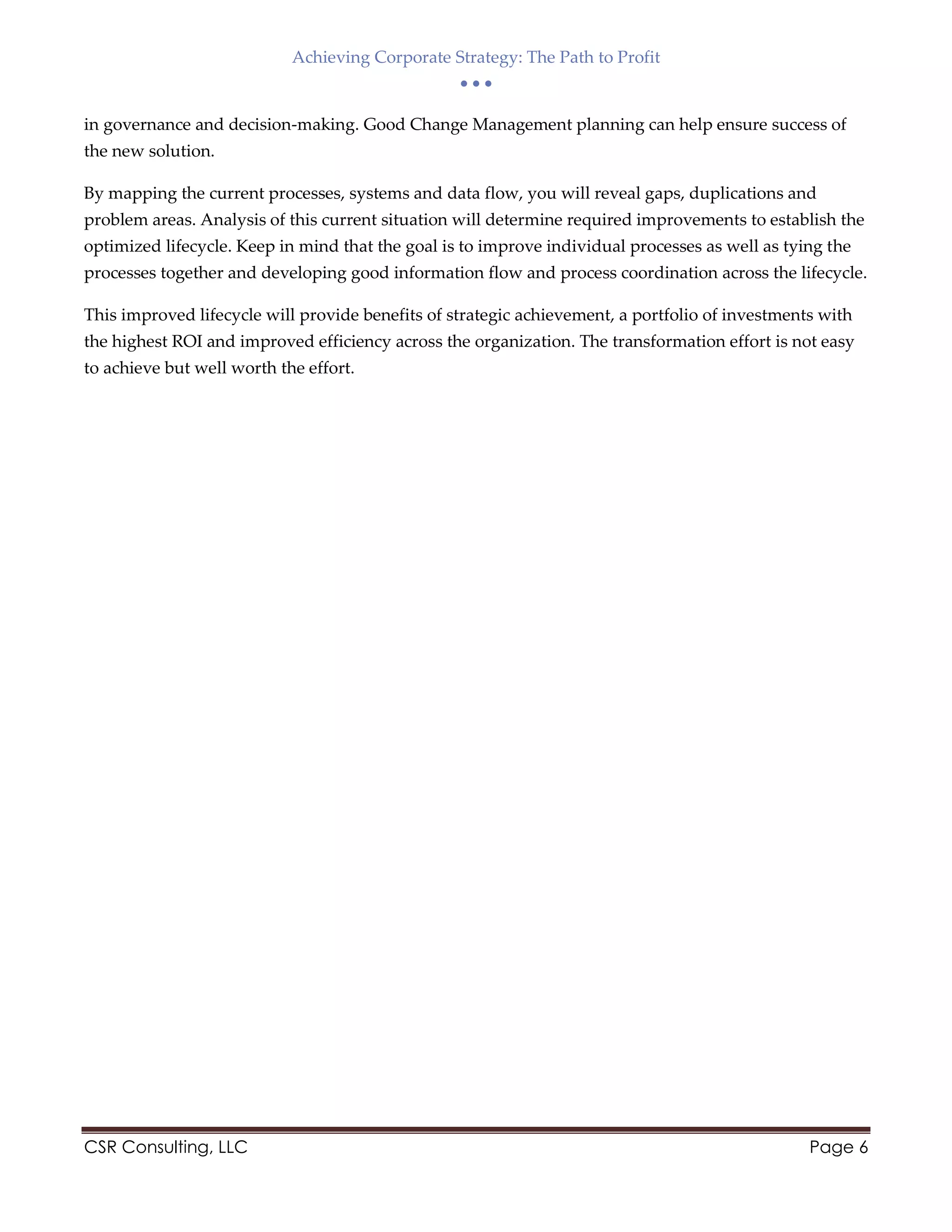 Achieving Corporate Strategy: The Path to Profit
  
CSR Consulting, LLC Page 6
in governance and decision-making. Good Change Management planning can help ensure success of
the new solution.
By mapping the current processes, systems and data flow, you will reveal gaps, duplications and
problem areas. Analysis of this current situation will determine required improvements to establish the
optimized lifecycle. Keep in mind that the goal is to improve individual processes as well as tying the
processes together and developing good information flow and process coordination across the lifecycle.
This improved lifecycle will provide benefits of strategic achievement, a portfolio of investments with
the highest ROI and improved efficiency across the organization. The transformation effort is not easy
to achieve but well worth the effort.
 