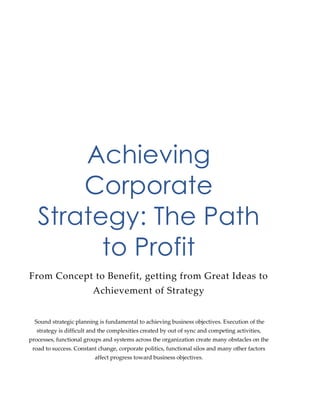 Achieving
Corporate
Strategy: The Path
to Profit
From Concept to Benefit, getting from Great Ideas to
Achievement of Strategy
Sound strategic planning is fundamental to achieving business objectives. Execution of the
strategy is difficult and the complexities created by out of sync and competing activities,
processes, functional groups and systems across the organization create many obstacles on the
road to success. Constant change, corporate politics, functional silos and many other factors
affect progress toward business objectives.
 