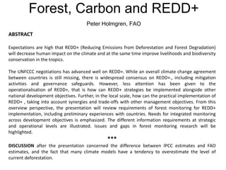 Forest, Carbon and REDD+
Peter Holmgren, FAO
ABSTRACT
Expectations are high that REDD+ (Reducing Emissions from Deforestation and Forest Degradation)
will decrease human impact on the climate and at the same time improve livelihoods and biodiversity
conservation in the tropics.
The UNFCCC negotiations has advanced well on REDD+. While an overall climate change agreement
between countries is still missing, there is widespread consensus on REDD+., including mitigation
activities and governance safeguards. However, less attention has been given to the
operationalisation of REDD+, that is how can REDD+ strategies be implemented alongside other
national development objectives. Further, in the local scale, how can the practical implementation of
REDD+ , taking into account synergies and trade-offs with other management objectives. From this
overview perspective, the presentation will review requirements of forest monitoring for REDD+
implementation, including preliminary experiences with countries. Needs for integrated monitoring
across development objectives is emphasized. The different information requirements at strategic
and operational levels are illustrated. Issues and gaps in forest monitoring research will be
highlighted.
***
DISCUSSION after the presentation concerned the difference between IPCC estimates and FAO
estimates, and the fact that many climate models have a tendency to overestimate the level of
current deforestation.
 