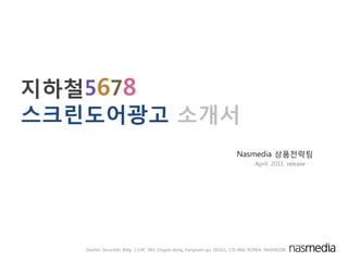 지하철5678
스크린도어광고 소개서
                                                                         Nasmedia 상품젂략팀
                                                                                 April. 2011. release




   Daishin Securities Bldg. 2.3.4F, 943, Dogok-dong, Kangnam-gu, SEOUL, 135-860, KOREA, NASMEDIA
 