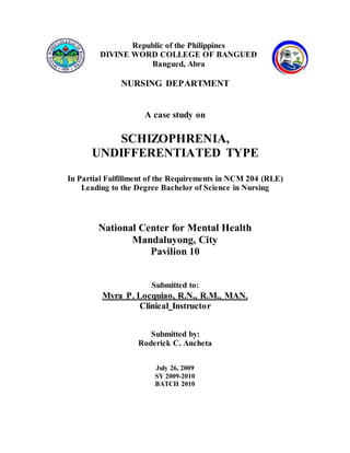 Republic of the Philippines
DIVINE WORD COLLEGE OF BANGUED
Bangued, Abra
NURSING DEPARTMENT
A case study on
SCHIZOPHRENIA,
UNDIFFERENTIATED TYPE
In Partial Fulfillment of the Requirements in NCM 204 (RLE)
Leading to the Degree Bachelor of Science in Nursing
National Center for Mental Health
Mandaluyong, City
Pavilion 10
Submitted to:
Myra P. Locquiao, R.N., R.M., MAN.
Clinical Instructor
Submitted by:
Roderick C. Ancheta
July 26, 2009
SY 2009-2010
BATCH 2010
 