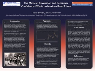 The Mexican Revolution and Consumer
Confidence: Effects on Mexican Bond Prices
Travis Bowen,1 Brian Gendreau 2
1Warrington College of Business Administration, 2Department of Finance Insurance & Real Estate, University of Florida, Gainesville, FL
Conclusion
References
Introduction
Results
Bond prices are an indicator investors perceptions
about a countries stability. When investors have a
postive outlook on the economy they tend to be more
willing to buy and vice versa. Bond prices can also
reflect a countries political stability. One large political
event can sway investor confidence, particularly if
they believe it can affect a companies ability to service
its government and corporate debt.
In Latin America between 1910-1941, there was much
political uproar, including the Mexican Revolution. In
our research we examined the prices of Mexican
government and corporate bonds that traded in the
United States gauge of investors’ reaction to the
Mexican revolution. Specifically, we examined the
reaction of the bond market to four events; (1)The
beginning of the Revolution when Franciso I. Madero
replaced the dictator Porfiro Diaz in 1910; (2)The coup
by general Huerta that deposed the democratically
elected President Madero in 1913; (3)The
deterioration of relations between Mexico and the
United States in April 1914; (4)The interruption of
service on Mexican Government bonds 1915.
Initially, Investors in Mexican Government Bonds do
appear to have been concerned when the dictatorship
of Porirfo Diaz was replaced by a democratically
elected government in the initial stages of the
Mexican Revolution. The bond market initially became
apprehensive after General Huerta deposed President
Madero and relations with the incoming Wilson
administration deteriorated, raising concerns about
the Huerta’s governments ability and willingness to
service Mexico's debt. (The Huerta Government
declared a moratorium on debt service in Dec 1914.)
The markets reaction to Pancho Villa’s raid on
Columbus, NM was profoundly negative. Yield spreasd
widen marketly and accept a period of optimism
during 1918 did not decline again until after the
military phase of the Mexican Revolution. The
evidence indicates the bond market was highly
sensitive to political developments, especially changes
in the U.S.- Mexico relations that were perceived to
have an effect on Mexico’s willingness and ability to
service its sovereign debt.
• Little evidence of negative bond market reaction to
beginning of revolution when Francisco Madero
replaced Porifiro Diaz (1910).This is likely because the
market perceived President Madero to be a liberal
democrat rather than a social revolutionary.
• Spreads on Mexican Government bonds over US
Treasuries began to climb after General Huerta’s coup,
the murder of Francisco Madero, and theWilson
administration’s refusal to recognize the Huerta
government.(1913).
• The largest negative reaction of the market occurred
after PanchoVilla’s on Columbus, New Mexico (March
1916) and General Pershing’s armed intervention in
Mexico.
• The market steadied again in 1918 asWWI-related
production improved Mexico’s economy and finances,
only to deteriorate again.
Approach
We collected government and railroad bond prices
from Mexico,The United States, and – a control --
Cuba between 1900-1927. We then searched for
changes in prices, yield spreads over U.S.Treasuries
and trends in reaction to each of the major events in
the Mexican Revolution.
• As negotiations for resumption of Mexico’s debt
service and a new loan fell through
• Spreads declined on trend as the military phase of the
Mexican Revolution ended (1920).
0
200
400
600
800
1000
1200
1400
1600
1-Dec-08
1-Mar-09
1-Jun-09
1-Sep-09
1-Dec-09
1-Mar-10
1-Jun-10
1-Sep-10
1-Dec-10
1-Mar-11
1-Jun-11
1-Sep-11
1-Dec-11
1-Mar-12
1-Jun-12
1-Sep-12
1-Dec-12
1-Mar-13
1-Jun-13
1-Sep-13
1-Dec-13
1-Mar-14
1-Jun-14
1-Sep-14
1-Dec-14
1-Mar-15
1-Jun-15
1-Sep-15
1-Dec-15
1-Mar-16
1-Jun-16
1-Sep-16
1-Dec-16
1-Mar-17
1-Jun-17
1-Sep-17
1-Dec-17
1-Mar-18
1-Jun-18
1-Sep-18
1-Dec-18
1-Mar-19
1-Jun-19
1-Sep-19
1-Dec-19
1-Mar-20
1-Jun-20
1-Sep-20
1-Dec-20
1-Mar-21
1-Jun-21
1-Sep-21
1-Dec-21
1-Mar-22
Yield Spreads over U.S.Treasuries on Mexican Government Bonds
Joseph, G. M., and Jürgen Buchenau. Mexico's Once
and Future Revolution: Social Upheaval and the
Challenge of Rule since the Late Nineteenth Century.
Print.
Turlington, EdgarWillis. Mexico and Her Foreign
Creditors. NewYork: Columbia UP, 1930. Print.
 