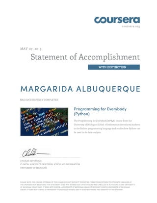 coursera.org
Statement of Accomplishment
WITH DISTINCTION
MAY 07, 2015
MARGARIDA ALBUQUERQUE
HAS SUCCESSFULLY COMPLETED
Programming for Everybody
(Python)
The Programming for Everybody (#PR4E) course from the
University of Michigan School of Information introduces students
to the Python programming language and studies how Python can
be used to do data analysis.
CHARLES SEVERANCE
CLINICAL ASSOCIATE PROFESSOR, SCHOOL OF INFORMATION
UNIVERSITY OF MICHIGAN
PLEASE NOTE: THE ONLINE OFFERING OF THIS CLASS DOES NOT REFLECT THE ENTIRE CURRICULUM OFFERED TO STUDENTS ENROLLED AT
THE UNIVERSITY OF MICHIGAN. THIS STATEMENT DOES NOT AFFIRM THAT THIS STUDENT WAS ENROLLED AS A STUDENT AT THE UNIVERSITY
OF MICHIGAN IN ANY WAY. IT DOES NOT CONFER A UNIVERSITY OF MICHIGAN GRADE; IT DOES NOT CONFER UNIVERSITY OF MICHIGAN
CREDIT; IT DOES NOT CONFER A UNIVERSITY OF MICHIGAN DEGREE; AND IT DOES NOT VERIFY THE IDENTITY OF THE STUDENT.
 