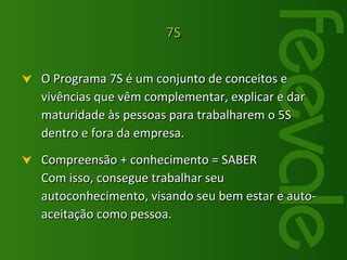 O Programa 7S é um conjunto de conceitos e vivências que vêm complementar, explicar e dar maturidade às pessoas para trabalharem o 5S dentro e fora da empresa.  Compreensão + conhecimento = SABER Com isso, consegue trabalhar seu autoconhecimento, visando seu bem estar e auto-aceitação como pessoa. 7S 