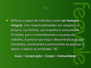Reforça o papel do indivíduo como  ser humano integral , com responsabilidades em relação a si próprio, sua família, seu trabalho e comunidade. Portanto, para o entendimento e sucesso do trabalho, é preciso que haja a descentralização das atividades, envolvendo e estimulando as pessoas a apoiar e adotar as entidades “4C” Casa – Corporação – Corpo – Comunidade 7S 