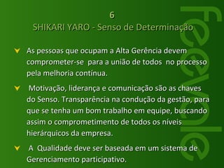 As pessoas que ocupam a Alta Gerência devem  comprometer-se  para a união de todos  no processo pela melhoria contínua. Motivação, liderança e comunicação são as chaves do Senso. Transparência na condução da gestão, para que se tenha um bom trabalho em equipe, buscando assim o comprometimento de todos os níveis hierárquicos da empresa. A  Qualidade deve ser baseada em um sistema de Gerenciamento participativo. 6  SHIKARI YARO - Senso de Determinação 