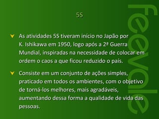 5S As atividades 5S tiveram início no Japão por  K. Ishikawa em 1950, logo após a 2ª Guerra Mundial, inspiradas na necessidade de colocar em ordem o caos a que ficou reduzido o país. Consiste em um conjunto de ações simples, praticado em todos os ambientes, com o objetivo de torná-los melhores, mais agradáveis, aumentando dessa forma a qualidade de vida das pessoas. 