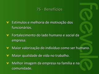 Estímulos e melhoria de motivação dos funcionários. Fortalecimento do lado humano e social da empresa. Maior valorização do indivíduo como ser humano. Maior qualidade de vida no trabalho. Melhor imagem da empresa na família e na comunidade. 7S - Benefícios 