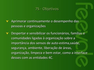 Aprimorar continuamente o desempenho das pessoas e organizações Despertar e sensibilizar os funcionários, famílias e comunidades ligadas à organização sobre a importância dos sensos de auto-estima,saúde, segurança, ambiente, liberação de áreas, organização, limpeza e bem estar, como a interface desses com as entidades 4C. 7S - Objetivos 