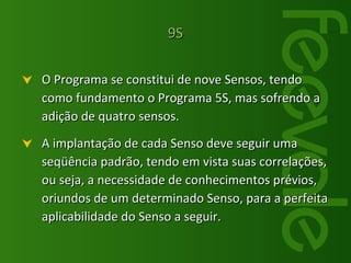 O Programa se constitui de nove Sensos, tendo como fundamento o Programa 5S, mas sofrendo a adição de quatro sensos. A implantação de cada Senso deve seguir uma seqüência padrão, tendo em vista suas correlações, ou seja, a necessidade de conhecimentos prévios, oriundos de um determinado Senso, para a perfeita aplicabilidade do Senso a seguir.  9S 