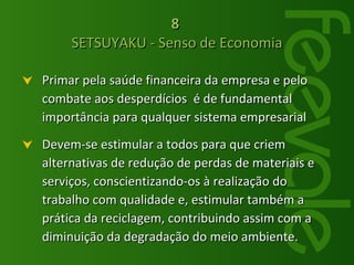 Primar pela saúde financeira da empresa e pelo combate aos desperdícios  é de fundamental importância para qualquer sistema empresarial Devem-se estimular a todos para que criem alternativas de redução de perdas de materiais e serviços, conscientizando-os à realização do trabalho com qualidade e, estimular também a prática da reciclagem, contribuindo assim com a diminuição da degradação do meio ambiente.  8   SETSUYAKU - Senso de Economia 