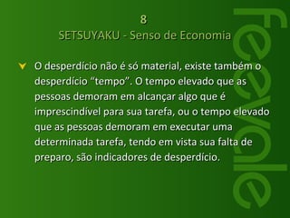 O desperdício não é só material, existe também o desperdício “tempo”. O tempo elevado que as pessoas demoram em alcançar algo que é imprescindível para sua tarefa, ou o tempo elevado que as pessoas demoram em executar uma determinada tarefa, tendo em vista sua falta de preparo, são indicadores de desperdício. 8   SETSUYAKU - Senso de Economia 