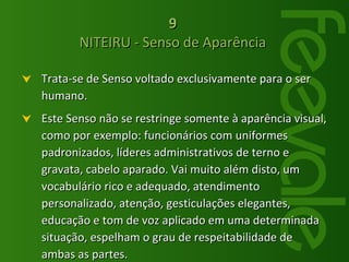 Trata-se de Senso voltado exclusivamente para o ser humano. Este Senso não se restringe somente à aparência visual, como por exemplo: funcionários com uniformes padronizados, líderes administrativos de terno e gravata, cabelo aparado. Vai muito além disto, um vocabulário rico e adequado, atendimento personalizado, atenção, gesticulações elegantes, educação e tom de voz aplicado em uma determinada situação, espelham o grau de respeitabilidade de ambas as partes.  9   NITEIRU - Senso de Aparência  