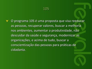 O programa 10S é uma proposta que visa reeducar as pessoas, recuperar valores, buscar a melhoria nos ambientes, aumentar a produtividade, não descuidar da saúde e segurança, modernizar as organizações, e acima de tudo, buscar a conscientização das pessoas para práticas de cidadania. 10S 