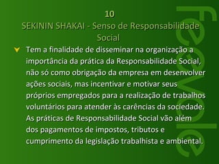 Tem a finalidade de disseminar na organização a importância da prática da Responsabilidade Social, não só como obrigação da empresa em desenvolver ações sociais, mas incentivar e motivar seus próprios empregados para a realização de trabalhos voluntários para atender às carências da sociedade. As práticas de Responsabilidade Social vão além dos pagamentos de impostos, tributos e cumprimento da legislação trabalhista e ambiental.  10  SEKININ SHAKAI - Senso de Responsabilidade Social  