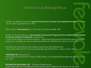 OLIVEIRA, José Roberto Cerqueira . Aspectos Humanos dos 5 Sensos: Uma Experiência Prática  - 2ª edição - Rio de Janeiro: Qualitymark Ed. 1997. OSADA, Takashi.  Housekeeping , 5S´s. São Paulo, SP: Instituto IMAN, 1992.  CASTRO, Eric Ricardo Calhau de.  Apresentação Dos Sensos Do Programa 9S Para Melhoria Da Qualidade De Vida No Ambiente Profissional . Disponível em: < http://www.artigonal.com/ensino-superior -artigos/apresentacao-dos-sensos-do-programa-9s-para-melhoria-da-qualidade-de-vida-no-ambiente-profissional-1991963.html> Acesso: 19 mai. 2010. Carlos Maurício, Erik Antônio, Jéssica Souza, Paula Ramos.  7S . Disponível em: <http://www.ebah.com.br/7-sensos-da-qualidade-ppt-a21928.html>. Acesso: 15 mai. 2010 O PROGRAMA 9S . Disponível em: <http://docentes.anchieta.br/~antonior/2008_Gestao_da_Qualidade/5S/oprograma9s.pdf> Acesso: 15 mai. 2010. PROGRAMA DE QUALIDADE 10S'  – 10 sensos. Disponível em:  <http://www.tqm.com.br/artigos/roll-noticiapronta.asp?numNoticia=46> Acesso: 15 mai. 2010. Dicionário de Gestão: Modelo dos 7 "S” . Disponível em:  <http //www.notapositiva.com/dicionario_gestao/modelo_sete_s.htm> Acesso em: 30 mai.2010. Referências Bibliográficas 