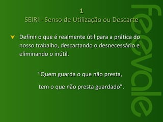 1 SEIRI - Senso de Utilização ou Descarte Definir o que é realmente útil para a prática do nosso trabalho, descartando o desnecessário e eliminando o inútil.  “ Quem guarda o que não presta,  tem o que não presta guardado”. 