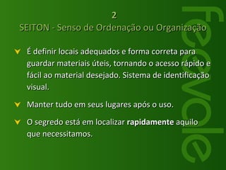 2 SEITON - Senso de Ordenação ou Organização É definir locais adequados e forma correta para guardar materiais úteis, tornando o acesso rápido e fácil ao material desejado. Sistema de identificação visual. Manter tudo em seus lugares após o uso. O segredo está em localizar  rapidamente  aquilo que necessitamos. 
