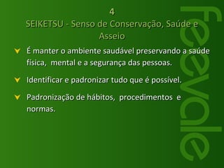 4 SEIKETSU - Senso de Conservação, Saúde e Asseio É manter o ambiente saudável preservando a saúde física,  mental e a segurança das pessoas.  Identificar e padronizar tudo que é possível. Padronização de hábitos,  procedimentos  e normas. 