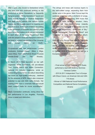 After a year, she moved to Switzerland where
she lives now and continued working on the
production of White Dandelions by frequently
flying to London. "White Dandelions" sound and
lyrics reveals fullness of creative imagination
and deep soulful warmth that capture human
beauty, our life struggle, search for meaning and
search for love. In the heart of Nikki's storytelling
is the philosophy of beautiful and painful human
experience that makes us all one and connected
to each other. In her song "Supernova" Nikki
puts two people in love and everyone's desire to
be loved in a grand perspective of the Universe
and human history on Earth.
Co-produced with two world-known London
producers, Andreas Olsson (Mary J. Blige,
Jason Mraz, Train) and Patrick Wood (Youtube
wonder,Emily and The Woods).
In March 2013 Nikki launched on her self-
organized White Dandelions US pre-release
Tour. During Nikki’s tour Music Connection,
national US industry magazine, wrote an
outstanding review for her new album describing
her music as “high-quality indie-pop... destined
for the airwaves of NPR, there’s also crossover
potential to pop and AAA radio formats. Her
soaring tunes have a cinematic feel and would
seem custom made for movie soundtracks.”
Music Connection continues, raving about her
live performance in Los Angeles, “Forova’s
voice is sweet and distinctive...
The strings and brass add luscious layers to
the well-crafted songs, separating them from
similar acts in the genre. Nikki Forova kept the
audience entranced with a whirlwind of songs,
both high-flying and touching. With music that
conveys a wide range of emotion, many
listeners will find Nikki Forova instantly
relatable.” The highlights of the review are the
new songs “Supernova,” “Snapshots of Sky,”
“White Dandelions,” “Raising the Blood” and
“Skywriter,” a song from her debut album.
Nikki signed a Record Deal with German Indie
Label, ZeitArt Records, in 2014. Currently,
ZeitArt and Nikki are working on the release of
White Dandelions in May 2015 in Germany and
in October 2015 in Switzerland, as well as a
European and US tours.
- Final winner of 2007 National MTV Duets:
performed a duet with Grammy Nominee
Vanessa Carlton
- 2010 & 2011 Independent Tour in Europe
with Shaun Canon, an American Idol and USA:
116 shows
- Winner of 1996 National Vocal Performance
Competition and National Dance Completion,
Ukraine
 