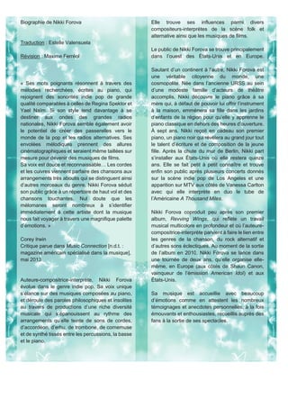 Biographie de Nikki Forova
Traduction : Estelle Valensuela
Révision : Maxime Ferréol
« Ses mots poignants résonnent à travers des
mélodies recherchées, écrites au piano, qui
rejoignent des sonorités indie pop de grande
qualité comparables à celles de Regina Spektor et
Yael Naïm. Si son style tend davantage à se
destiner aux ondes des grandes radios
nationales, Nikki Forova semble également avoir
le potentiel de créer des passerelles vers le
monde de la pop et les radios alternatives. Ses
envolées mélodiques prennent des allures
cinématographiques et seraient même taillées sur
mesure pour devenir des musiques de films.
Sa voix est douce et reconnaissable… Les cordes
et les cuivres viennent parfaire des chansons aux
arrangements très aboutis qui se distinguent ainsi
d’autres morceaux du genre. Nikki Forova séduit
son public grâce à un répertoire de haut vol et des
chansons touchantes. Nul doute que les
mélomanes seront nombreux à s’identifier
immédiatement à cette artiste dont la musique
nous fait voyager à travers une magnifique palette
d’émotions. »
Corey Irwin
Critique parue dans Music Connection [n.d.t. :
magazine américain spécialisé dans la musique],
mai 2013
Auteure-compositrice-interprète, Nikki Forova
évolue dans le genre indie pop. Sa voix unique
s’élance sur des musiques composées au piano,
et déroule des paroles philosophiques et insolites
au travers de productions d’une riche diversité
musicale qui s’épanouissent au rythme des
arrangements qu’elle teinte de sons de cordes,
d’accordéon, d’erhu, de trombone, de cornemuse
et de synthé tissés entre les percussions, la basse
et le piano.
Elle trouve ses influences parmi divers
compositeurs-interprètes de la scène folk et
alternative ainsi que les musiques de films.
Le public de Nikki Forova se trouve principalement
dans l’ouest des États-Unis et en Europe.
Sautant d’un continent à l’autre, Nikki Forova est
une véritable citoyenne du monde, une
cosmopolite. Née dans l’ancienne URSS au sein
d’une modeste famille d’acteurs de théâtre
accomplis, Nikki découvre le piano grâce à sa
mère qui, à défaut de pouvoir lui offrir l’instrument
à la maison, emmènera sa fille dans les jardins
d’enfants de la région pour qu’elle y apprenne le
piano classique en dehors des heures d’ouverture.
À sept ans, Nikki reçoit en cadeau son premier
piano, un piano noir qui révèlera au grand jour tout
le talent d’écriture et de composition de la jeune
fille. Après la chute du mur de Berlin, Nikki part
s’installer aux États-Unis où elle restera quinze
ans. Elle se fait petit à petit connaître et trouve
enfin son public après plusieurs concerts donnés
sur la scène indie pop de Los Angeles et une
apparition sur MTV aux côtés de Vanessa Carlton
avec qui elle interprète en duo le tube de
l’Américaine A Thousand Miles.
Nikki Forova coproduit peu après son premier
album, Revving Wings, qui reflète un travail
musical multicolore en profondeur et où l’auteure-
compositrice-interprète parvient à faire le lien entre
les genres de la chanson, du rock alternatif et
d’autres sons éclectiques. Au moment de la sortie
de l’album en 2010, Nikki Forova se lance dans
une tournée de deux ans, qu’elle organise elle-
même, en Europe (aux côtés de Shaun Canon,
vainqueur de l’émission American Idol) et aux
États-Unis.
Sa musique est accueillie avec beaucoup
d’émotions comme en attestent les nombreux
témoignages et anecdotes personnelles, à la fois
émouvants et enthousiastes, recueillis auprès des
fans à la sortie de ses spectacles.
 