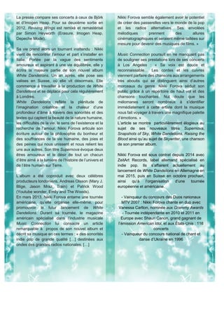 La presse compare ses concerts à ceux de Björk
et d’Imogen Heap. Pour sa deuxième sortie en
2012, Revving Wings est remixé et remastérisé
par Simon Heyworth (Erasure, Imogen Heap,
Depeche Mode).
Sa vie prend alors un tournant inattendu : Nikki
vient de rencontrer l’amour et part s’installer en
Italie. Portée par la vague des sentiments
amoureux et aspirant à une vie équilibrée, elle y
écrira la majeure partie de son nouvel album
White Dandelions. Un an après, elle pose ses
valises en Suisse, où elle vit désormais. Elle
commence à travailler à la production de White
Dandelions et se déplace pour cela régulièrement
à Londres.
White Dandelions reflète la plénitude de
l’imagination créatrice et la chaleur d’une
profondeur d’âme à travers des sonorités et des
textes qui captent la beauté de la nature humaine,
les difficultés de la vie, le sens de l’existence et la
recherche de l’amour. Nikki Forova articule son
écriture autour de la philosophie du bonheur et
des souffrances de la vie humaine, des joies et
des peines qui nous unissent et nous relient les
uns aux autres. Son titre Supernova évoque deux
êtres amoureux et le désir de tout un chacun
d’être aimé à la lumière de l’histoire de l’univers et
de l’être humain sur Terre.
L’album a été coproduit avec deux célèbres
producteurs londoniens, Andreas Olsson (Mary J.
Blige, Jason Mraz, Train) et Patrick Wood
(Youtube wonder, Emily and The Woods).
En mars 2013, Nikki Forova entame une tournée
américaine, qu’elle organise elle-même, pour
promouvoir le futur lancement de White
Dandelions. Durant sa tournée, le magazine
américain spécialisé dans l’industrie musicale
Music Connection lui consacre un article
remarquable à propos de son nouvel album et
décrit sa musique en ces termes : « des sonorités
indie pop de grande qualité […] destinées aux
ondes des grandes radios nationales. […]
Nikki Forova semble également avoir le potentiel
de créer des passerelles vers le monde de la pop
et les radios alternatives. Ses envolées
mélodiques prennent des allures
cinématographiques et seraient même taillées sur
mesure pour devenir des musiques de films. »
Music Connection poursuit en ne manquant pas
de souligner ses prestations lors de ses concerts
à Los Angeles : « Sa voix est douce et
reconnaissable… Les cordes et les cuivres
viennent parfaire des chansons aux arrangements
très aboutis qui se distinguent ainsi d’autres
morceaux du genre. Nikki Forova séduit son
public grâce à un répertoire de haut vol et des
chansons touchantes. Nul doute que les
mélomanes seront nombreux à s’identifier
immédiatement à cette artiste dont la musique
nous fait voyager à travers une magnifique palette
d’émotions. »
L’article se montre particulièrement élogieux au
sujet de ses nouveaux titres Supernova,
Snapshots of Sky, White Dandelions, Raising the
Blood ainsi qu’au sujet de Skywriter, une chanson
de son premier album.
Nikki Forova est sous contrat depuis 2014 avec
ZeitArt Records, label allemand spécialisé en
indie pop. Ils s’affairent actuellement au
lancement de White Dandelions en Allemagne en
mai 2015, puis en Suisse en octobre prochain,
ainsi qu’à l’organisation d’une tournée
européenne et américaine.
- Vainqueur du concours des Duos nationaux
MTV 2007 : Nikki Forova chante en duo avec
Vanessa Carlton, nominée aux Grammy Awards
- Tournée indépendante en 2010 et 2011 en
Europe avec Shaun Canon, grand gagnant de
l’émission American Idol, et aux États-Unis : 116
concerts
- Vainqueur du concours national de chant et
danse d’Ukraine en 1996
 