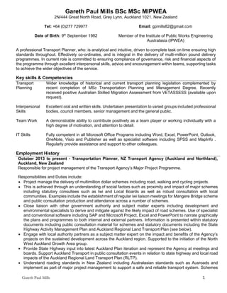 Gareth Paul Mills 1
Gareth Paul Mills BSc MSc MIPWEA
2N/444 Great North Road, Grey Lynn, Auckland 1021. New Zealand
Tel: +64 (0)277 729977 Email: gpmills82@gmail.com
Date of Birth: 9th
September 1982 Member of the Institute of Public Works Engineering
Australasia (IPWEA)
A professional Transport Planner, who: is analytical and intuitive, driven to complete task on time ensuring high
standards throughout. Effectively co-ordinates, and is integral in the delivery of multi-million pound delivery
programmes. In current role is committed to ensuring compliance of governance, risk and financial aspects of
the programme through excellent interpersonal skills, advice and encouragement within teams, supporting tasks
to achieve the wider objectives of the service.
Key skills & Competencies
Transport
Planning
Wider knowledge of historical and current transport planning legislation complemented by
recent completion of MSc Transportation Planning and Management Degree. Recently
received positive Australian Skilled Migration Assessment from VETASSESS (available upon
request).
Interpersonal
Skills
Excellent oral and written skills. Undertaken presentation to varied groups included professional
bodies, council members, senior management and the general public.
Team Work A demonstrable ability to contribute positively as a team player or working individually with a
high degree of motivation, and attention to detail.
IT Skills Fully competent in all Microsoft Office Programs including Word, Excel, PowerPoint, Outlook,
OneNote, Visio and Publisher as well as specialist software including SPSS and MapInfo .
Regularly provide assistance and support to other colleagues.
Employment History
October 2013 to present - Transportation Planner, NZ Transport Agency (Auckland and Northland),
Auckland, New Zealand
Responsible for project management of the Transport Agency’s Major Project Programme.
Responsibilities and Duties include:
 Project manage the delivery of multimillion dollar schemes including road, walking and cycling projects.
 This is achieved through an understanding of social factors such as proximity and impact of major schemes
including statutory consultees such as Iwi and Local Boards as well as robust consultation with local
communities. Examples include the establishment of regular iwi liaison meetings for Mangere Bridge scheme
and public consultation production and attendance across a number of schemes.
 Close liaison with other government authority and subject matter experts including development and
environmental specialists to derive and mitigate against the likely impact of road schemes. Use of specialist
and conventional software including SAP and Microsoft Project, Excel and PowerPoint to narrate graphically
the plans and programmes to both internal and external partners. Information is presented within statutory
documents including public consultation material for schemes and statutory documents including the State
Highway Activity Management Plan and Auckland Regional Land Transport Plan (see below).
 Engage with local authority partners as a subject matter expert on the impact and benefits of the Agency’s
projects on the sustained development across the Auckland region. Supported to the initiation of the North
West Auckland Growth Area group.
 Provide State Highway input into latest Auckland Plan iteration and represent the Agency at meetings and
boards. Support Auckland Transport in public consultation events in relation to state highway and local road
impacts of the Auckland Regional Land Transport Plan (RLTP).
 Understand roading standards in New Zealand including Australasian standards such as Ausroads and
implement as part of major project management to support a safe and reliable transport system. Schemes
 
