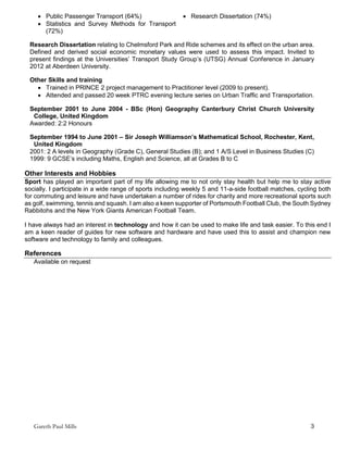 Gareth Paul Mills 3
 Public Passenger Transport (64%)  Research Dissertation (74%)
 Statistics and Survey Methods for Transport
(72%)
Research Dissertation relating to Chelmsford Park and Ride schemes and its effect on the urban area.
Defined and derived social economic monetary values were used to assess this impact. Invited to
present findings at the Universities’ Transport Study Group’s (UTSG) Annual Conference in January
2012 at Aberdeen University.
Other Skills and training
 Trained in PRINCE 2 project management to Practitioner level (2009 to present).
 Attended and passed 20 week PTRC evening lecture series on Urban Traffic and Transportation.
September 2001 to June 2004 - BSc (Hon) Geography Canterbury Christ Church University
College, United Kingdom
Awarded: 2:2 Honours
September 1994 to June 2001 – Sir Joseph Williamson’s Mathematical School, Rochester, Kent,
United Kingdom
2001: 2 A levels in Geography (Grade C), General Studies (B); and 1 A/S Level in Business Studies (C)
1999: 9 GCSE’s including Maths, English and Science, all at Grades B to C
Other Interests and Hobbies
Sport has played an important part of my life allowing me to not only stay health but help me to stay active
socially. I participate in a wide range of sports including weekly 5 and 11-a-side football matches, cycling both
for commuting and leisure and have undertaken a number of rides for charity and more recreational sports such
as golf, swimming, tennis and squash. I am also a keen supporter of Portsmouth Football Club, the South Sydney
Rabbitohs and the New York Giants American Football Team.
I have always had an interest in technology and how it can be used to make life and task easier. To this end I
am a keen reader of guides for new software and hardware and have used this to assist and champion new
software and technology to family and colleagues.
References
Available on request
 